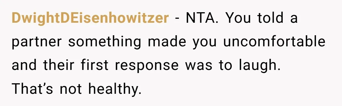 DwightDEisenhowitzer − NTA. You told a partner something made you uncomfortable and their first response was to laugh. That’s not healthy.
