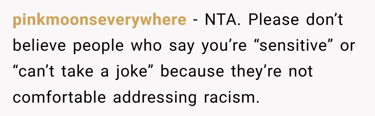 pinkmoonseverywhere − NTA. Please don’t believe people who say you’re “sensitive” or “can’t take a joke” because they’re not comfortable addressing racism.