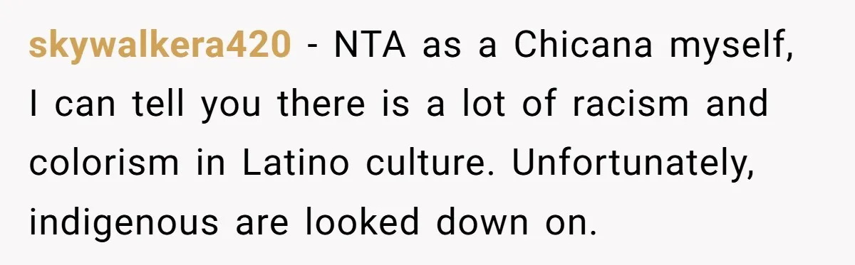 skywalkera420 − NTA as a Chicana myself, I can tell you there is a lot of racism and colorism in Latino culture. Unfortunately, indigenous are looked down on.