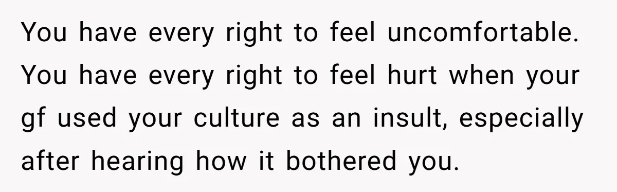 You have every right to feel uncomfortable. You have every right to feel hurt when your gf used your culture as an insult, especially after hearing how it bothered you.