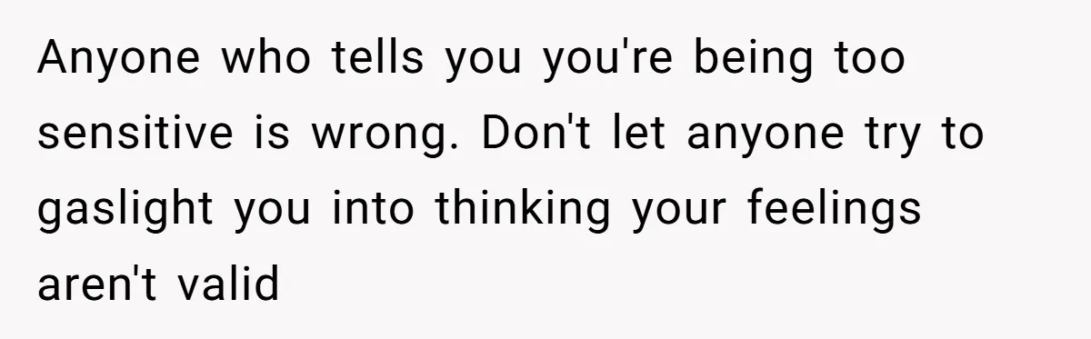 Anyone who tells you you're being too sensitive is wrong. Don't let anyone try to gaslight you into thinking your feelings aren't valid