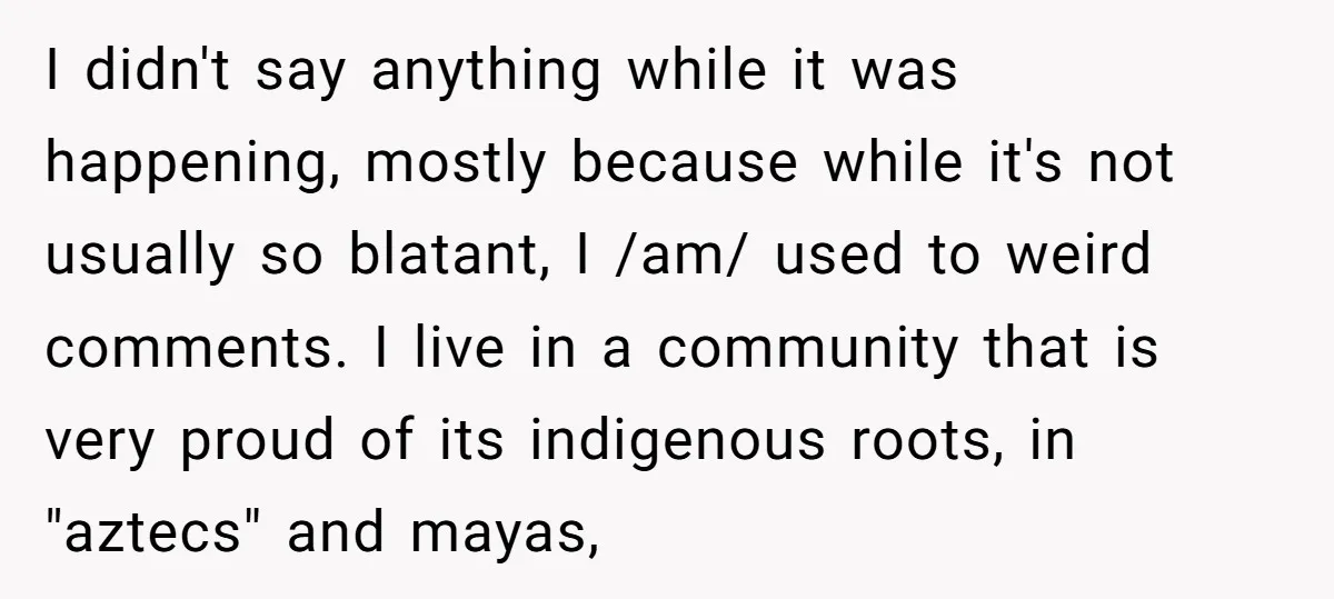 I didn't say anything while it was happening, mostly because while it's not usually so blatant, I /am/ used to weird comments. I live in a community that is very...