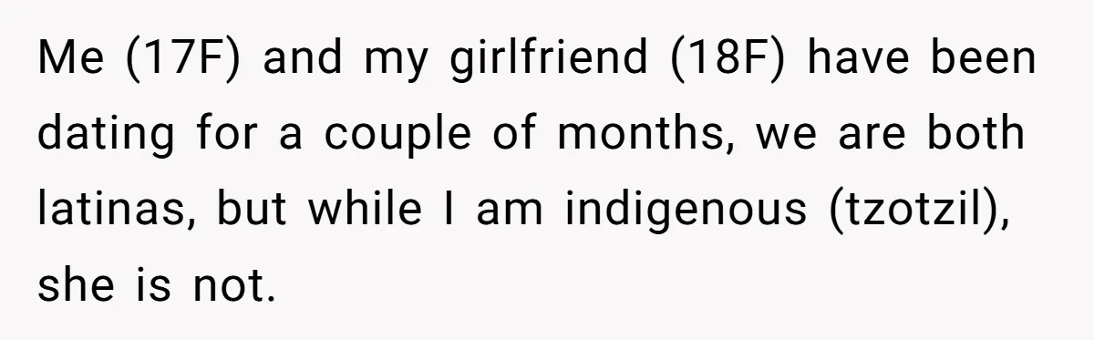 Me (17F) and my girlfriend (18F) have been dating for a couple of months, we are both latinas, but while I am indigenous (tzotzil), she is not.