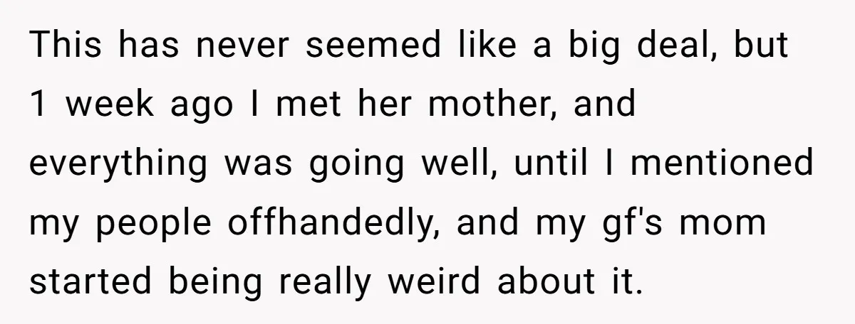 This has never seemed like a big deal, but 1 week ago I met her mother, and everything was going well, until I mentioned my people offhandedly, and my gf's...
