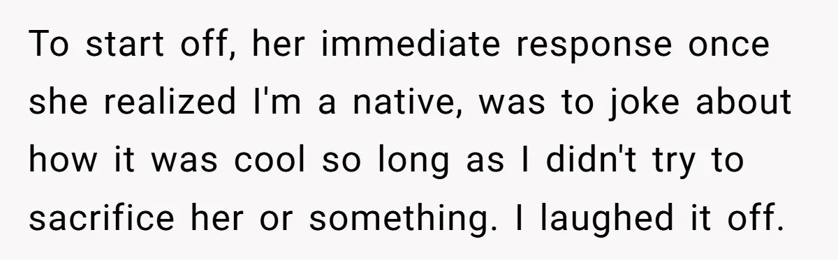 To start off, her immediate response once she realized I'm a native, was to joke about how it was cool so long as I didn't try to sacrifice her or...
