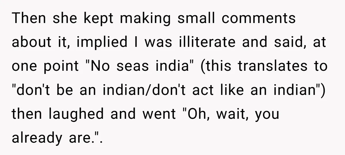 Then she kept making small comments about it, implied I was illiterate and said, at one point "No seas india" (this translates to "don't be an indian/don't act like an...
