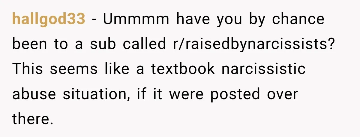 hallgod33 − Ummmm have you by chance been to a sub called r/raisedbynarcissists? This seems like a textbook narcissistic abuse situation, if it were posted over there.