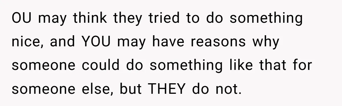OU may think they tried to do something nice, and YOU may have reasons why someone could do something like that for someone else, but THEY do not.