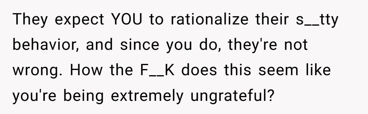 They expect YOU to rationalize their s__tty behavior, and since you do, they're not wrong. How the F__K does this seem like you're being extremely ungrateful?