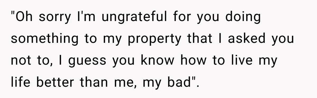 "Oh sorry I'm ungrateful for you doing something to my property that I asked you not to, I guess you know how to live my life better than me, my...