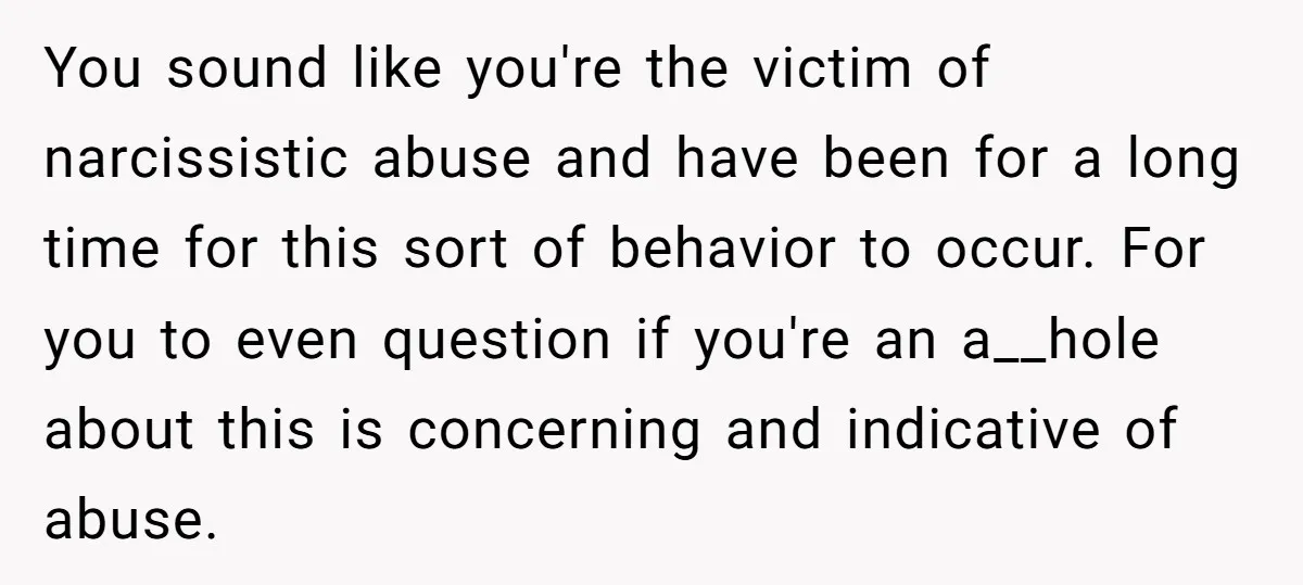 You sound like you're the victim of narcissistic abuse and have been for a long time for this sort of behavior to occur. For you to even question if you're...
