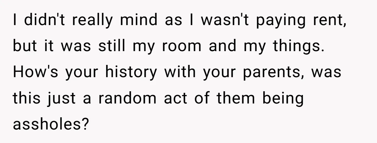 I didn't really mind as I wasn't paying rent, but it was still my room and my things. How's your history with your parents, was this just a random act...