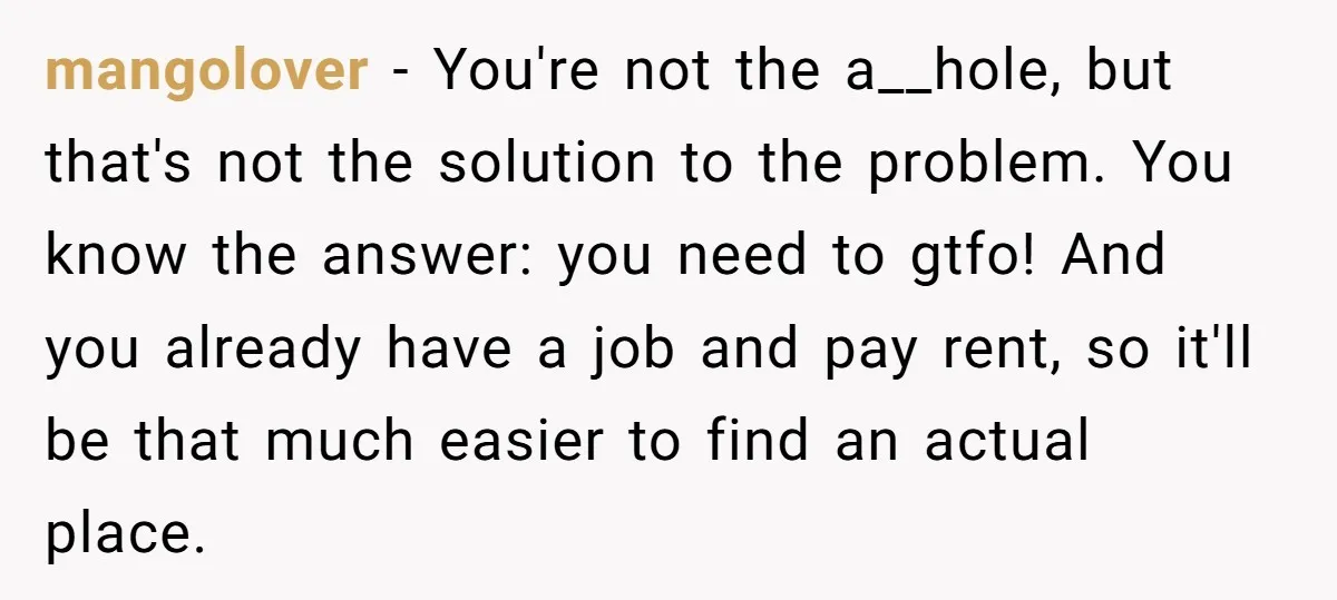 mangolover − You're not the a__hole, but that's not the solution to the problem. You know the answer: you need to gtfo! And you already have a job and pay...