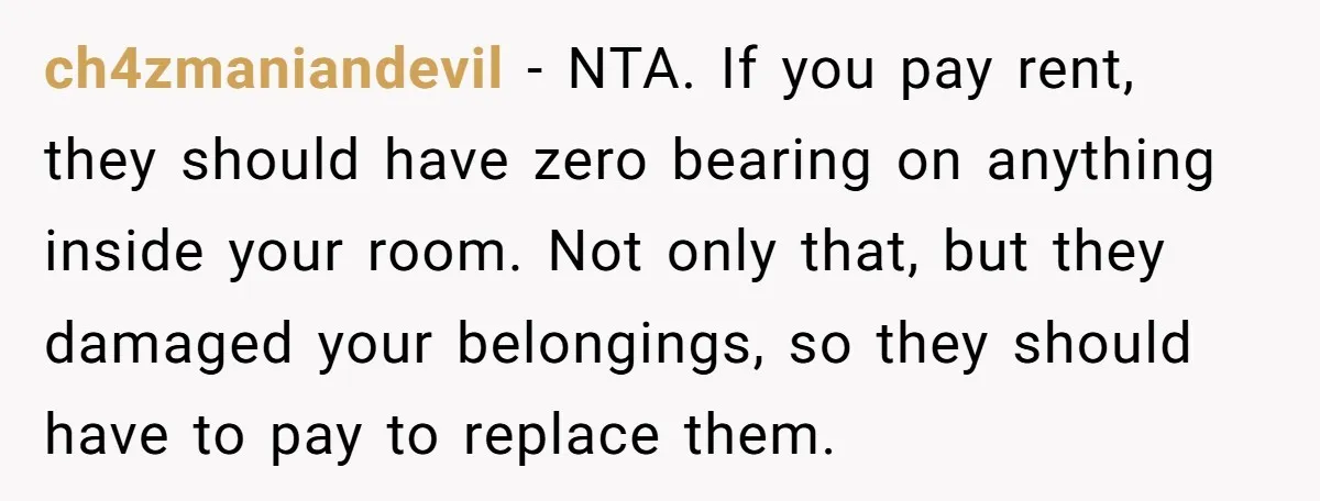ch4zmaniandevil − NTA. If you pay rent, they should have zero bearing on anything inside your room. Not only that, but they damaged your belongings, so they should have to...