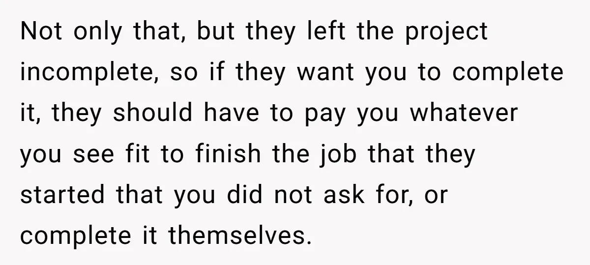 Not only that, but they left the project incomplete, so if they want you to complete it, they should have to pay you whatever you see fit to finish the...