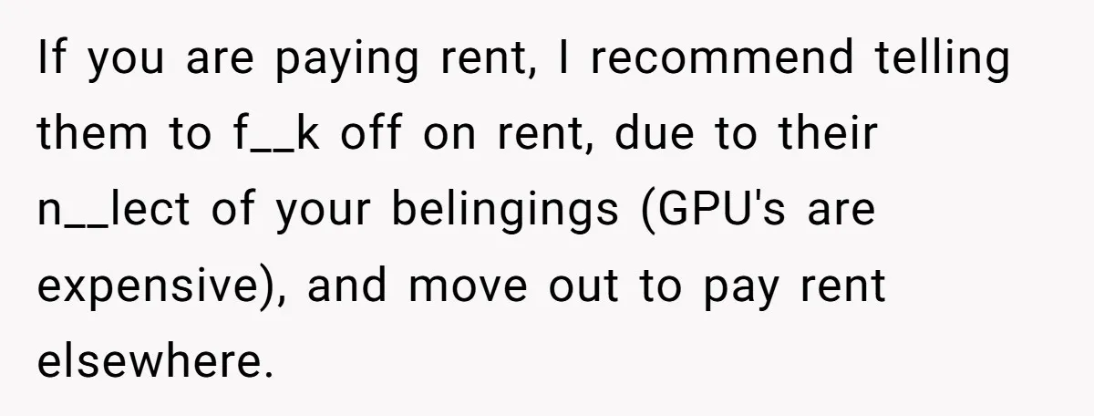 If you are paying rent, I recommend telling them to f__k off on rent, due to their n__lect of your belingings (GPU's are expensive), and move out to pay rent...