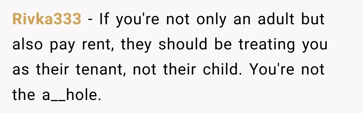 Rivka333 − If you're not only an adult but also pay rent, they should be treating you as their tenant, not their child. You're not the a__hole.