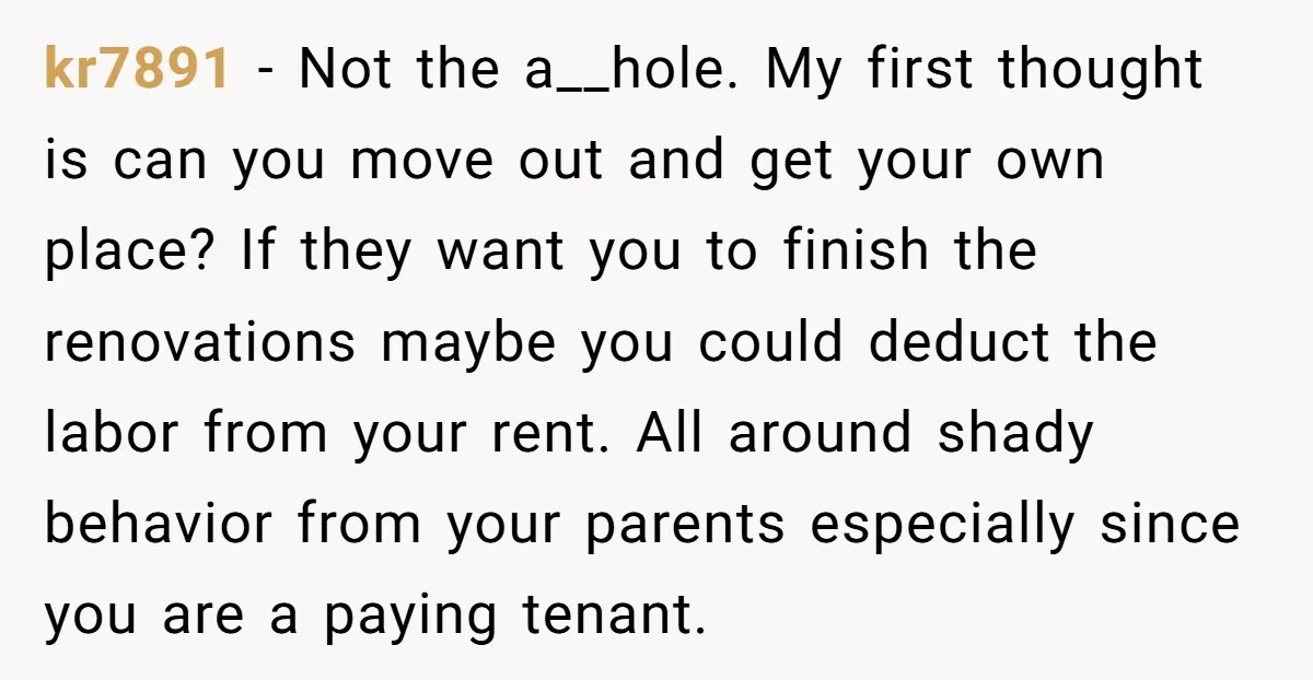 kr7891 − Not the a__hole. My first thought is can you move out and get your own place? If they want you to finish the renovations maybe you could deduct...