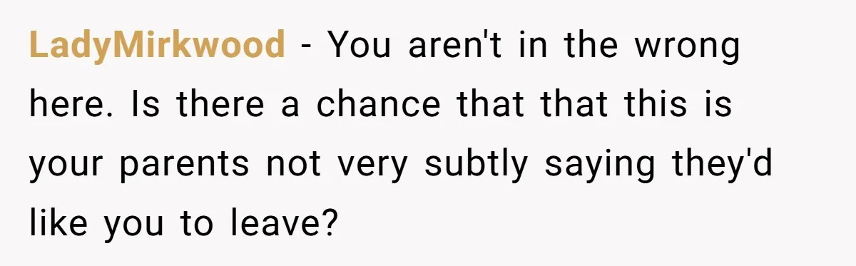 LadyMirkwood − You aren't in the wrong here. Is there a chance that that this is your parents not very subtly saying they'd like you to leave?