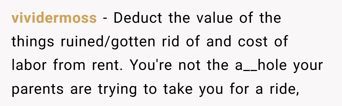 vividermoss − Deduct the value of the things ruined/gotten rid of and cost of labor from rent. You're not the a__hole your parents are trying to take you for a...