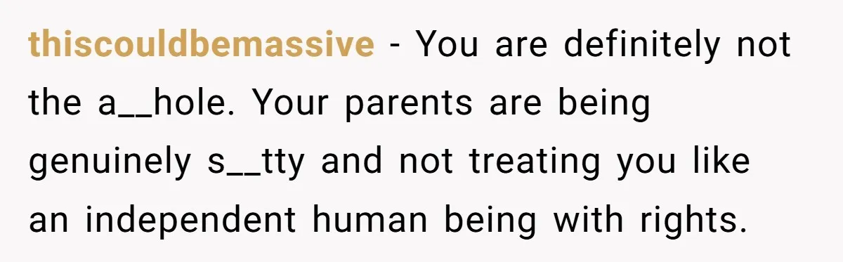 thiscouldbemassive − You are definitely not the a__hole. Your parents are being genuinely s__tty and not treating you like an independent human being with rights.