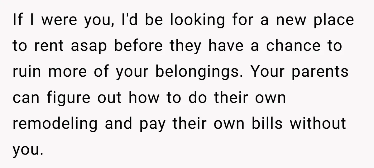 If I were you, I'd be looking for a new place to rent asap before they have a chance to ruin more of your belongings. Your parents can figure out...