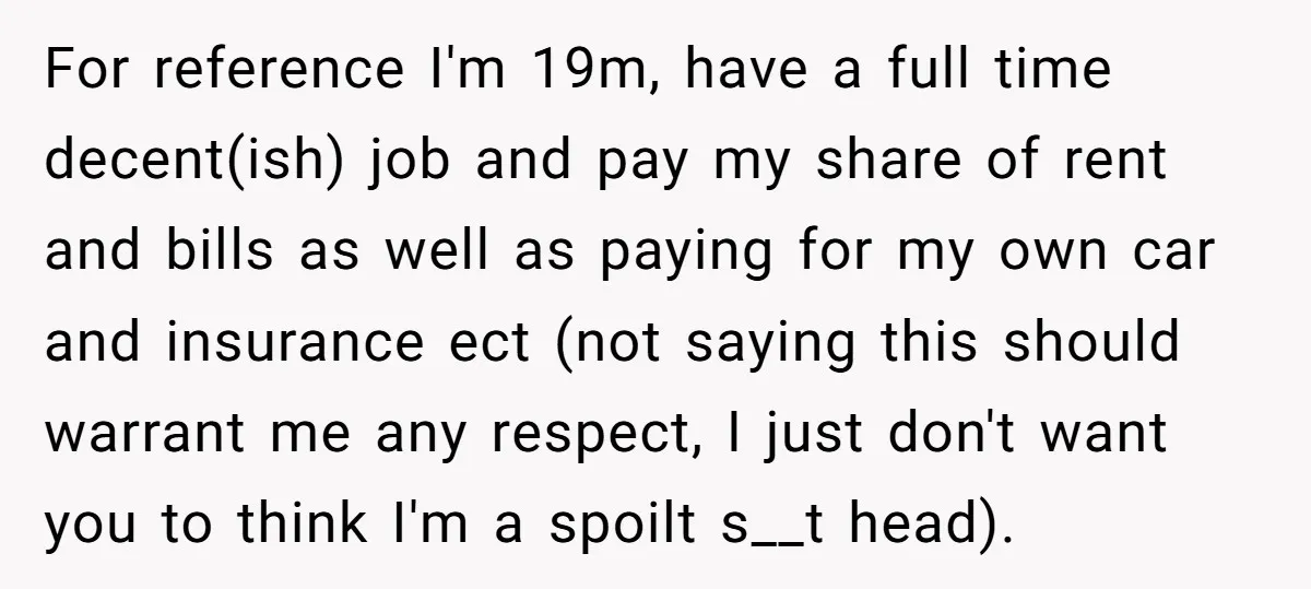 For reference I'm 19m, have a full time decent(ish) job and pay my share of rent and bills as well as paying for my own car and insurance ect (not...