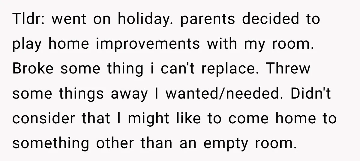 Tldr: went on holiday. parents decided to play home improvements with my room. Broke some thing i can't replace. Threw some things away I wanted/needed. Didn't consider that I might...