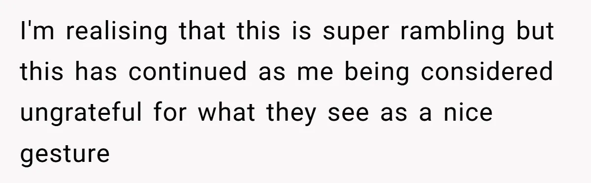 I'm realising that this is super rambling but this has continued as me being considered ungrateful for what they see as a nice gesture