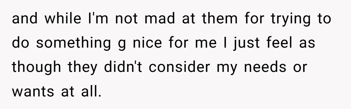 and while I'm not mad at them for trying to do something g nice for me I just feel as though they didn't consider my needs or wants at all.