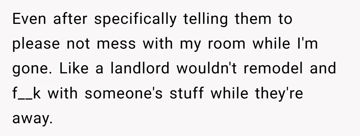 Even after specifically telling them to please not mess with my room while I'm gone. Like a landlord wouldn't remodel and f__k with someone's stuff while they're away.