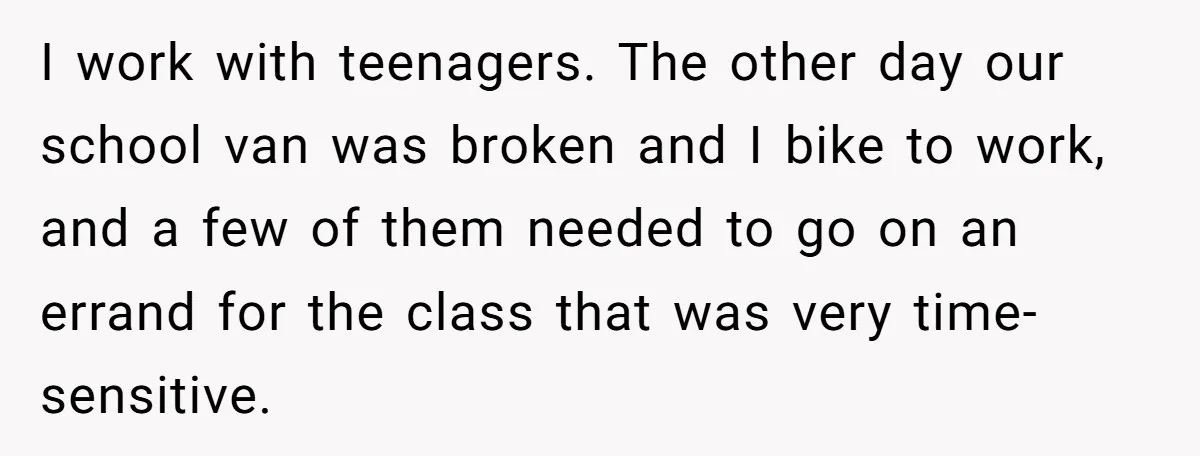 I work with teenagers. The other day our school van was broken and I bike to work, and a few of them needed to go on an errand for the...