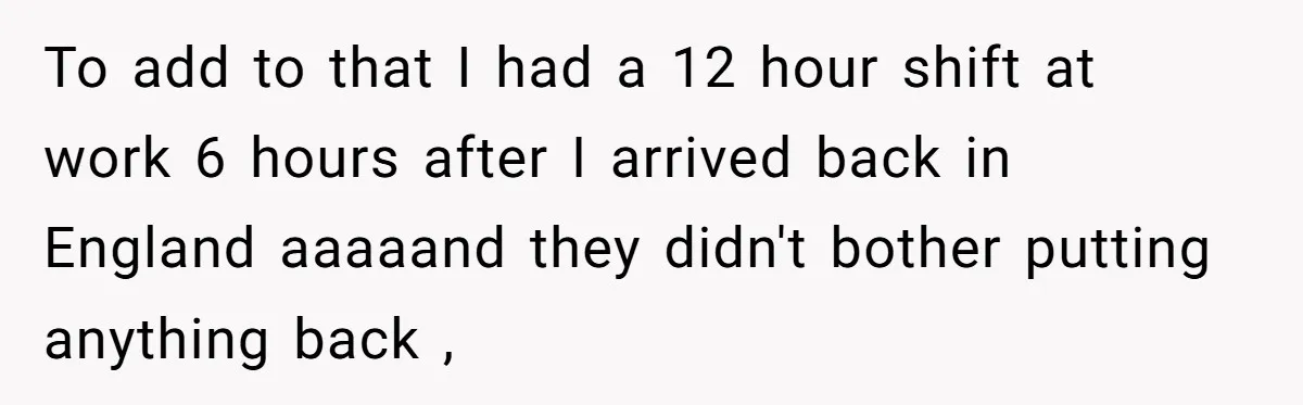 To add to that I had a 12 hour shift at work 6 hours after I arrived back in England aaaaand they didn't bother putting anything back ,