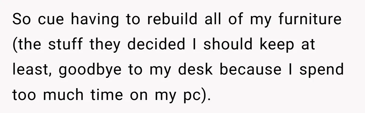 So cue having to rebuild all of my furniture (the stuff they decided I should keep at least, goodbye to my desk because I spend too much time on my...