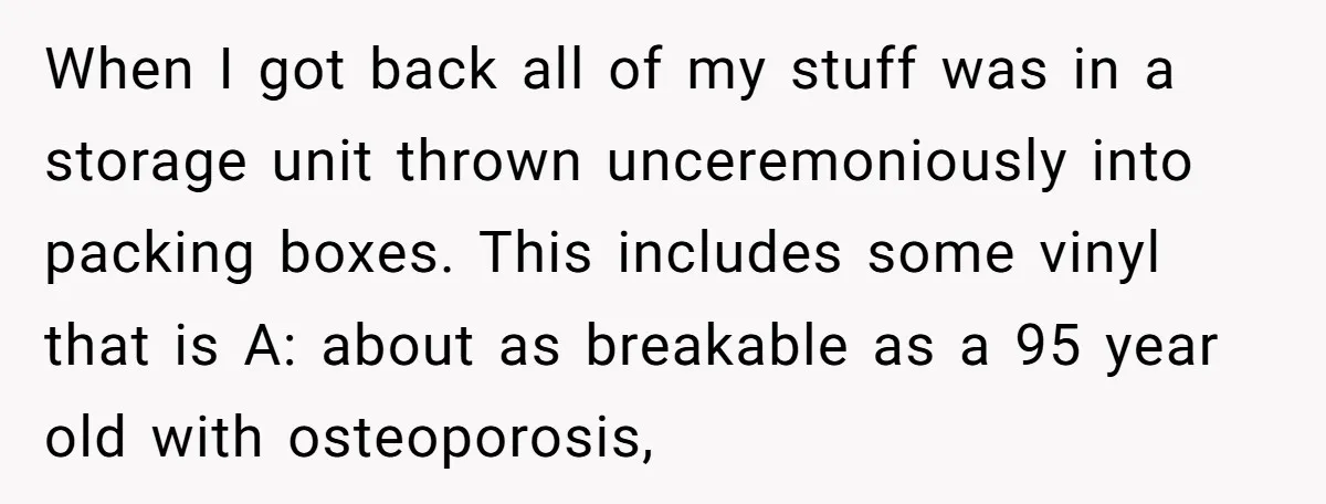 When I got back all of my stuff was in a storage unit thrown unceremoniously into packing boxes. This includes some vinyl that is A: about as breakable as a...