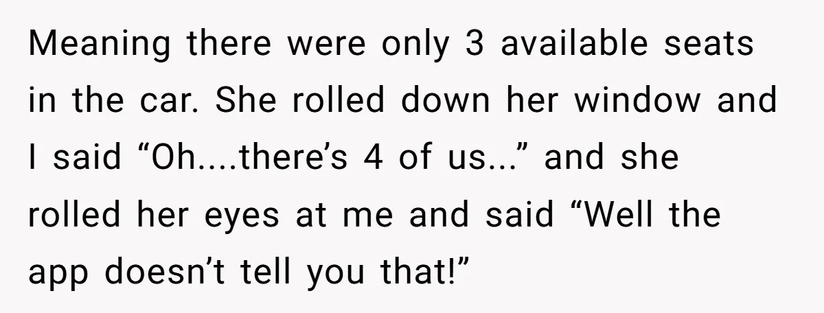 Meaning there were only 3 available seats in the car. She rolled down her window and I said “Oh....there’s 4 of us...” and she rolled her eyes at me and...