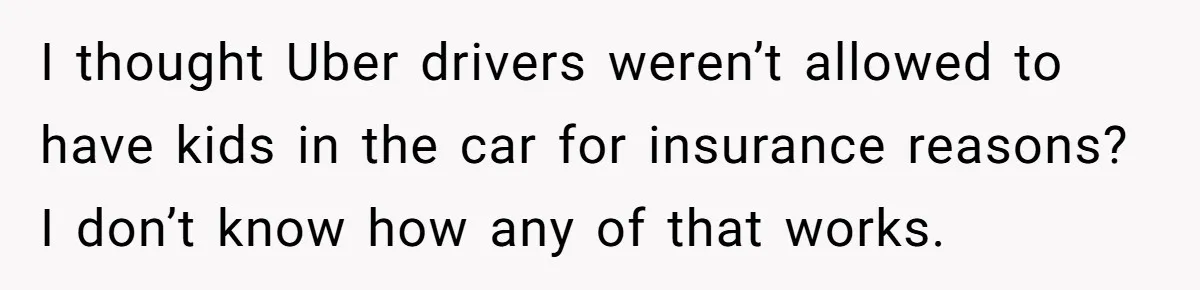 I thought Uber drivers weren’t allowed to have kids in the car for insurance reasons? I don’t know how any of that works.