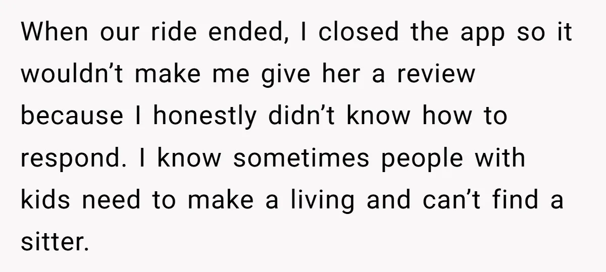 When our ride ended, I closed the app so it wouldn’t make me give her a review because I honestly didn’t know how to respond. I know sometimes people with...