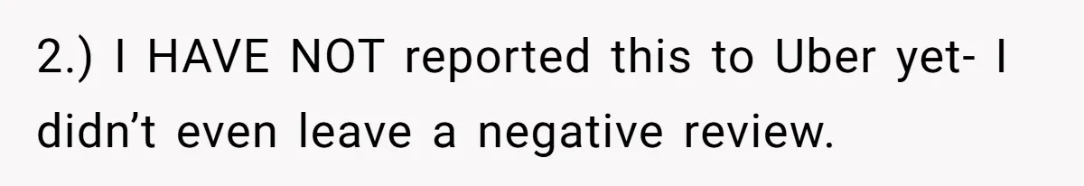 2.) I HAVE NOT reported this to Uber yet- I didn’t even leave a negative review.