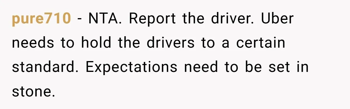 pure710 − NTA. Report the driver. Uber needs to hold the drivers to a certain standard. Expectations need to be set in stone.