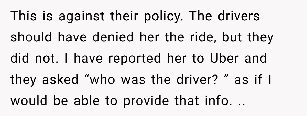 This is against their policy. The drivers should have denied her the ride, but they did not. I have reported her to Uber and they asked “who was the driver?...