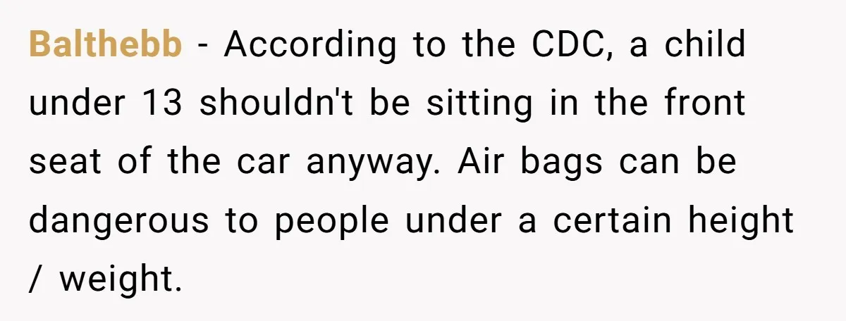 Balthebb − According to the CDC, a child under 13 shouldn't be sitting in the front seat of the car anyway. Air bags can be dangerous to people under a...
