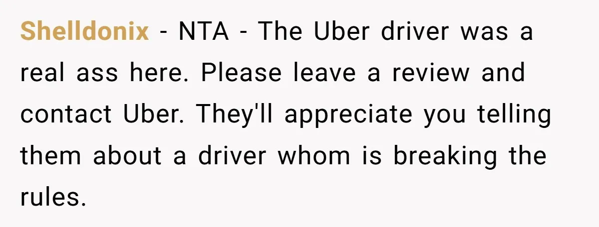 Shelldonix − NTA - The Uber driver was a real ass here. Please leave a review and contact Uber. They'll appreciate you telling them about a driver whom is breaking...