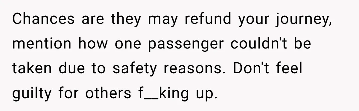 Chances are they may refund your journey, mention how one passenger couldn't be taken due to safety reasons. Don't feel guilty for others f__king up.