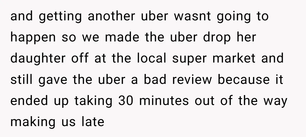 and getting another uber wasnt going to happen so we made the uber drop her daughter off at the local super market and still gave the uber a bad review...