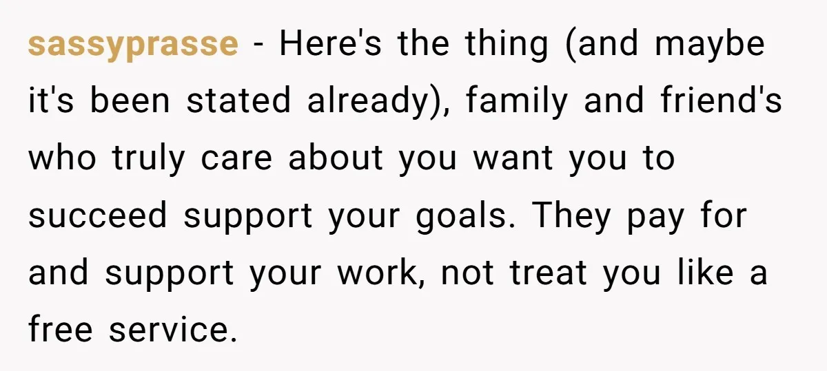 sassyprasse − Here's the thing (and maybe it's been stated already), family and friend's who truly care about you want you to succeed support your goals. They pay for and...