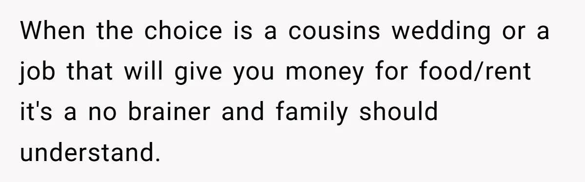 When the choice is a cousins wedding or a job that will give you money for food/rent it's a no brainer and family should understand.