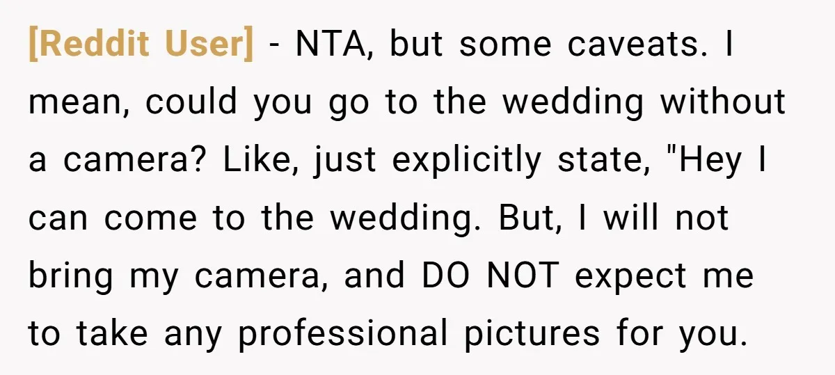 [Reddit User] − NTA, but some caveats. I mean, could you go to the wedding without a camera? Like, just explicitly state, "Hey I can come to the wedding. But,...