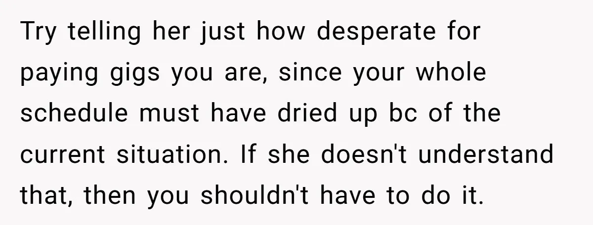 Try telling her just how desperate for paying gigs you are, since your whole schedule must have dried up bc of the current situation. If she doesn't understand that, then...