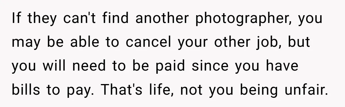 If they can't find another photographer, you may be able to cancel your other job, but you will need to be paid since you have bills to pay. That's life,...